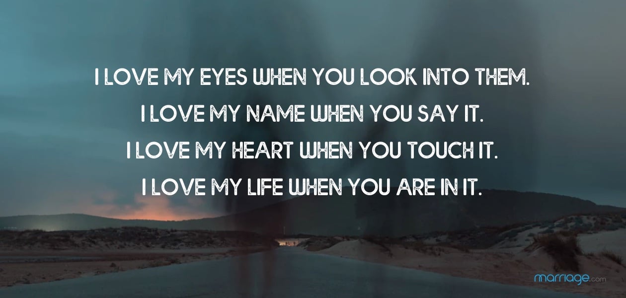 I love my eyes when you look into them. I love my name when you say it. I love my heart when you touch it. I love my life when you are in it.