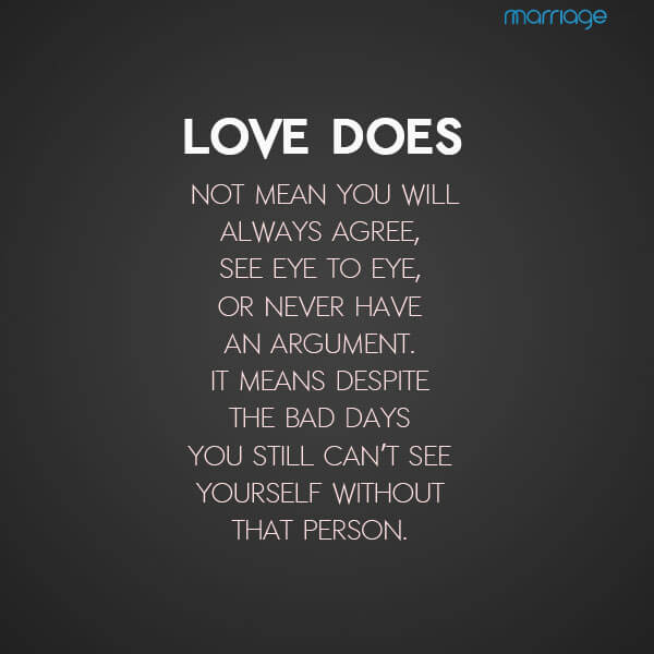  Love does not mean you will always agree, see eye to eye, or never have an argument.  It means despite the bad days you still can’t see yourself without that person.