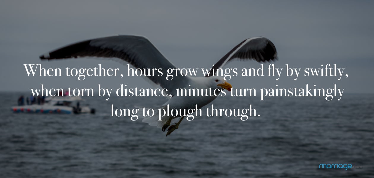 When together, hours grow wings and fly by swiftly, when torn by distance, minutes turn painstakingly long to plough through.