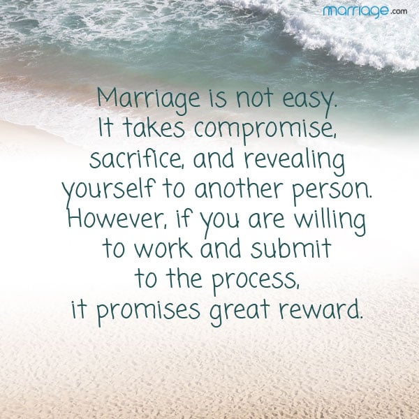 Marriage is not easy.  It takes compromise, sacrifice, and revealing yourself to another person.  However, if you are willing to work and submit to the process, it promises great reward.