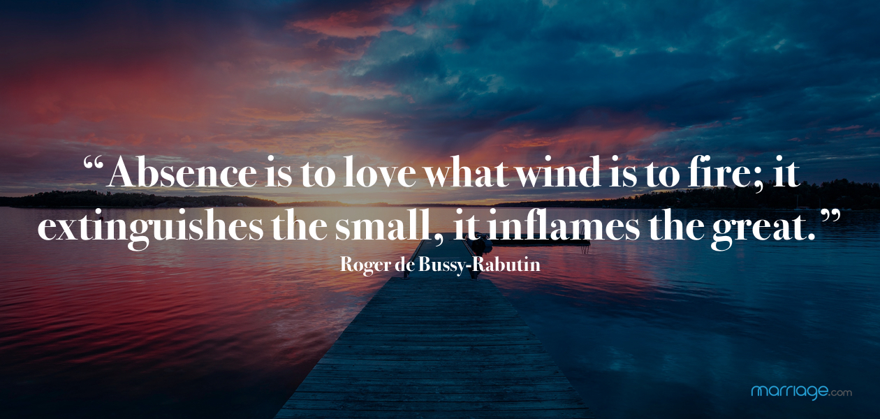 “Absence is to love what wind is to fire; it extinguishes the small, it inflames the great.” Roger de Bussy-Rabutin