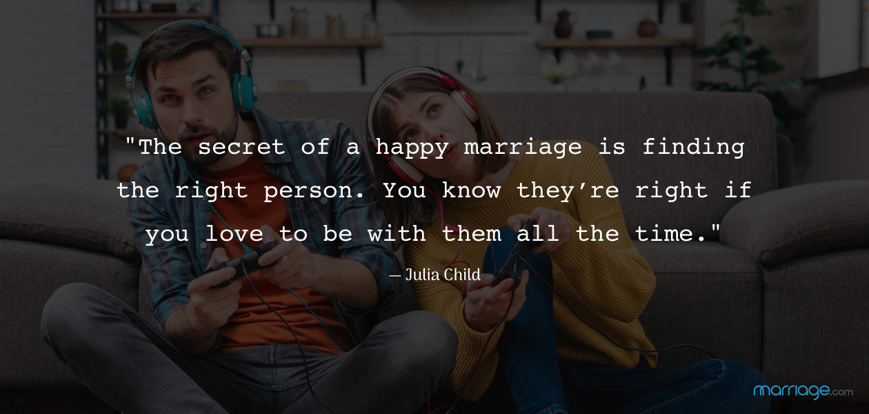 \"The secret of a happy marriage is finding the right person. You know they’re right if you love to be with them all the time.\" — Julia Child