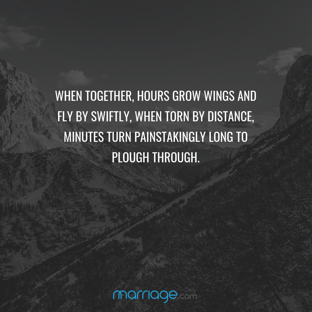 When together, hours grow wings and fly by swiftly, when torn by distance, minutes turn painstakingly long to plough through.