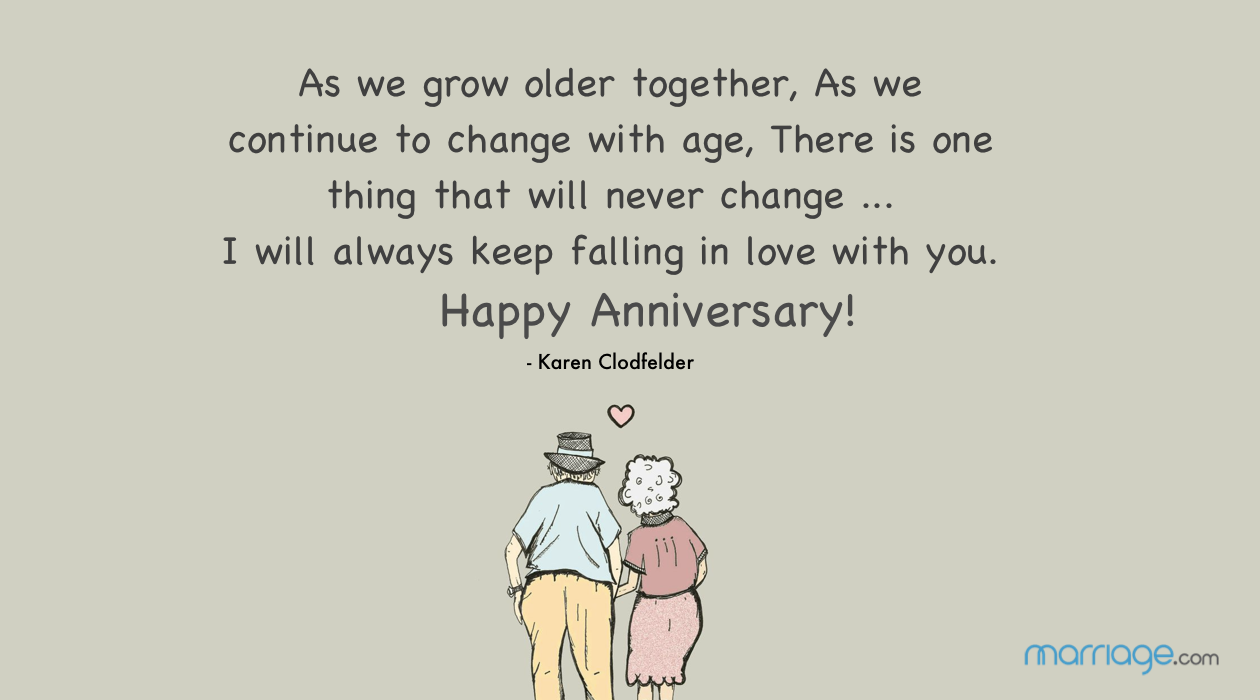 As we grow older together, As we continue to change with age, There is one thing that will never change ... I will always keep falling in love with you. Happy Anniversary! - Karen Clodfelder