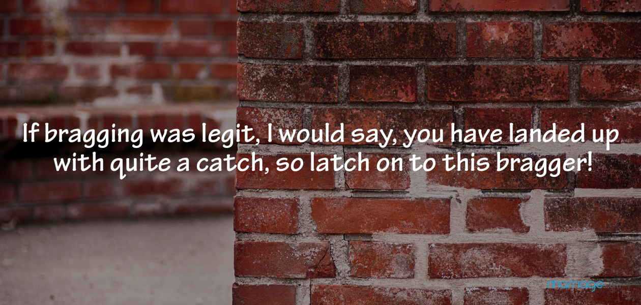 If bragging was legit, I would say, you have landed up with quite a catch, so latch on to this bragger!