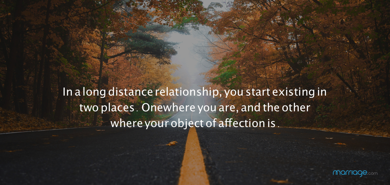 In a long distance relationship, you start existing in two places. One where you are, and the other where your object of affection is.