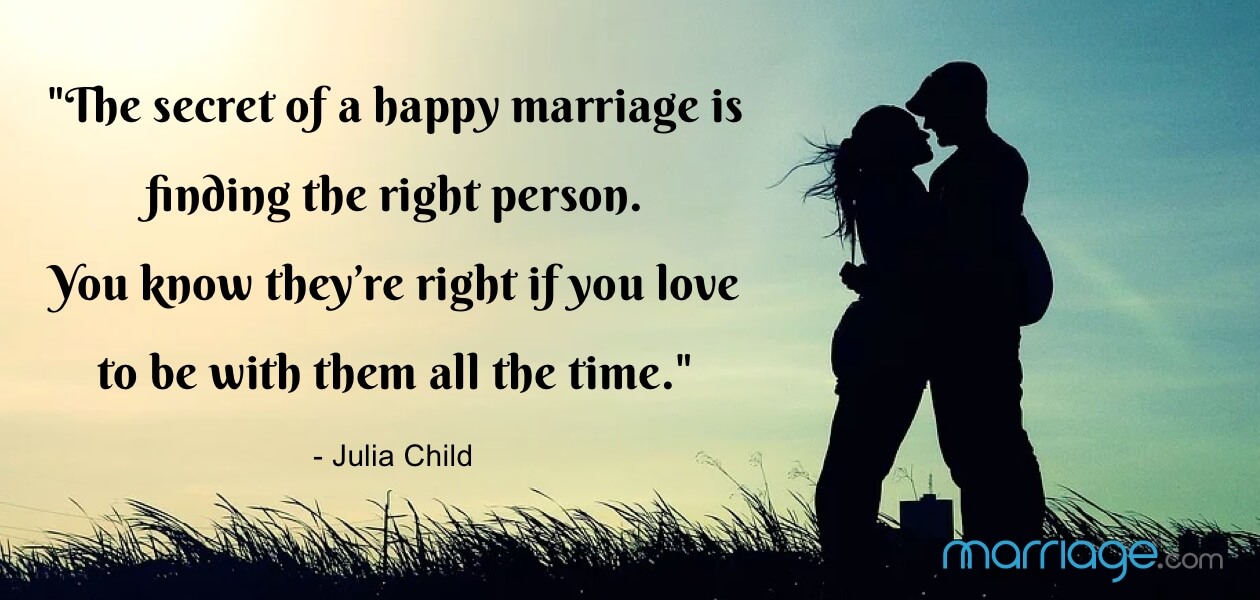 \"The secret of a happy marriage is finding the right person. You know they’re right if you love to be with them all the time.\" - Julia Child