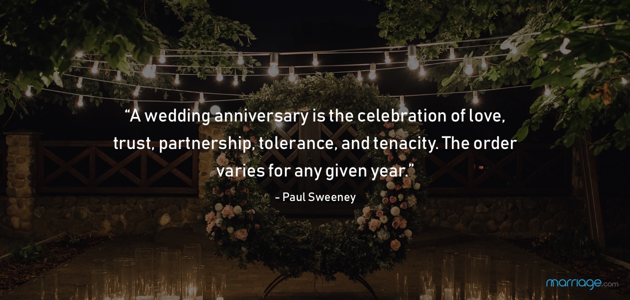 “A wedding anniversary is the celebration of love, trust, partnership, tolerance, and tenacity. The order varies for any given year.” - Paul Sweeney